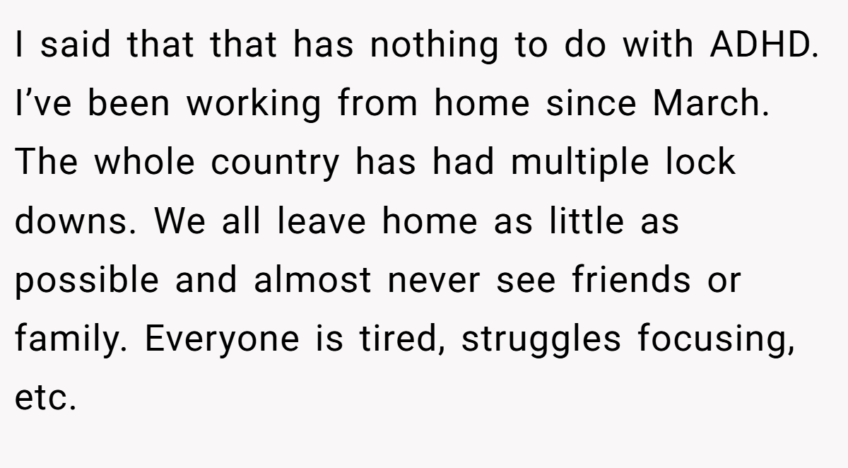 I said that that has nothing to do with ADHD. I’ve been working from home since March. The whole country has had multiple lock downs. We all leave home as little as possible and almost never see friends or family. Everyone is tired, struggles focusing, etc.