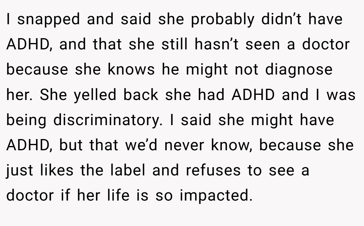 I snapped and said she probably didn’t have ADHD, and that she still hasn’t seen a doctor because she knows he might not diagnose her. She yelled back she had ADHD and I was being discriminatory. I said she might have ADHD, but that we’d never know, because she just likes the label and refuses to see a doctor if her life is so impacted.