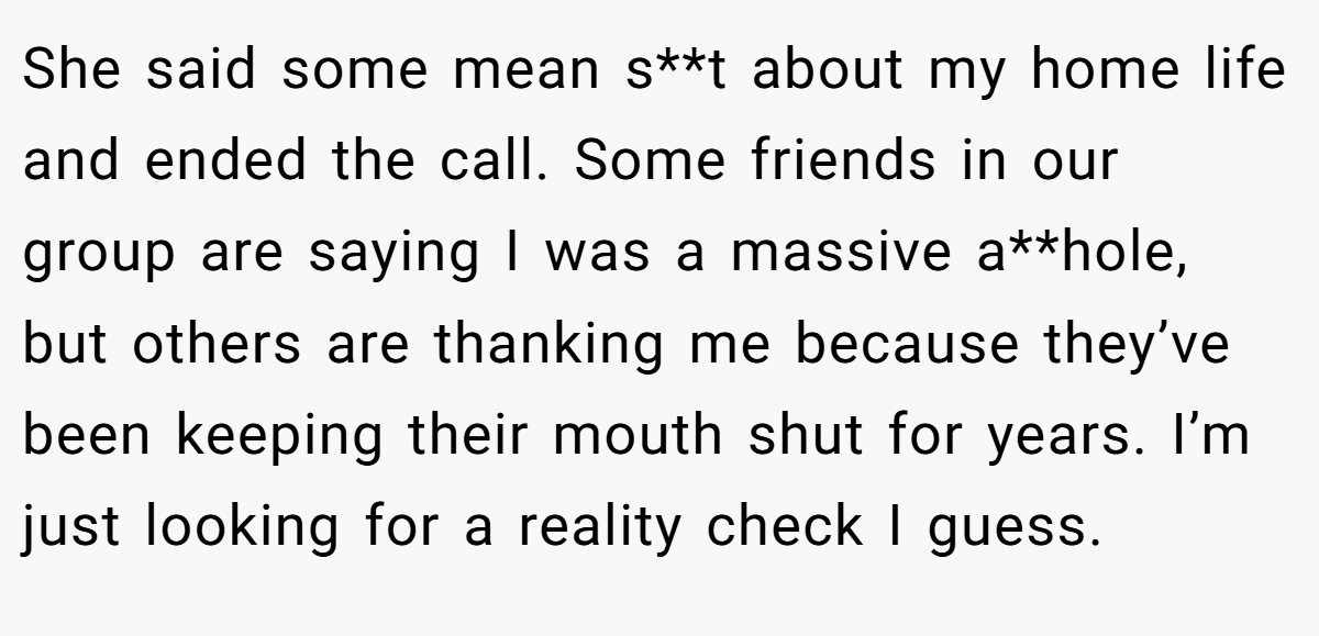 She said some mean s**t about my home life and ended the call. Some friends in our group are saying I was a massive a**hole, but others are thanking me because they’ve been keeping their mouth shut for years. I’m just looking for a reality check I guess.