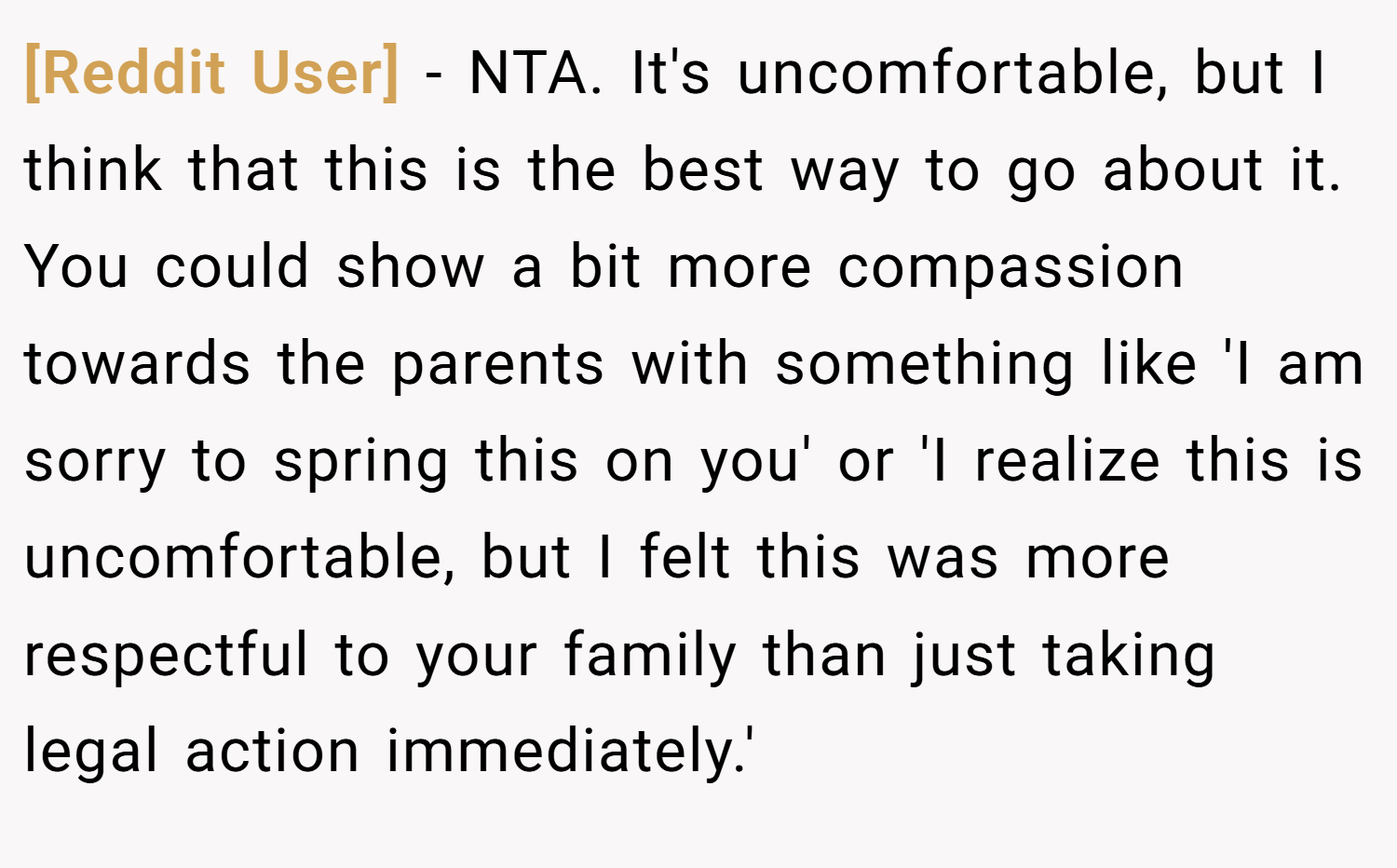 [Reddit User] − NTA. It's uncomfortable, but I think that this is the best way to go about it. You could show a bit more compassion towards the parents with something like 'I am sorry to spring this on you' or 'I realize this is uncomfortable, but I felt this was more respectful to your family than just taking legal action immediately.'
