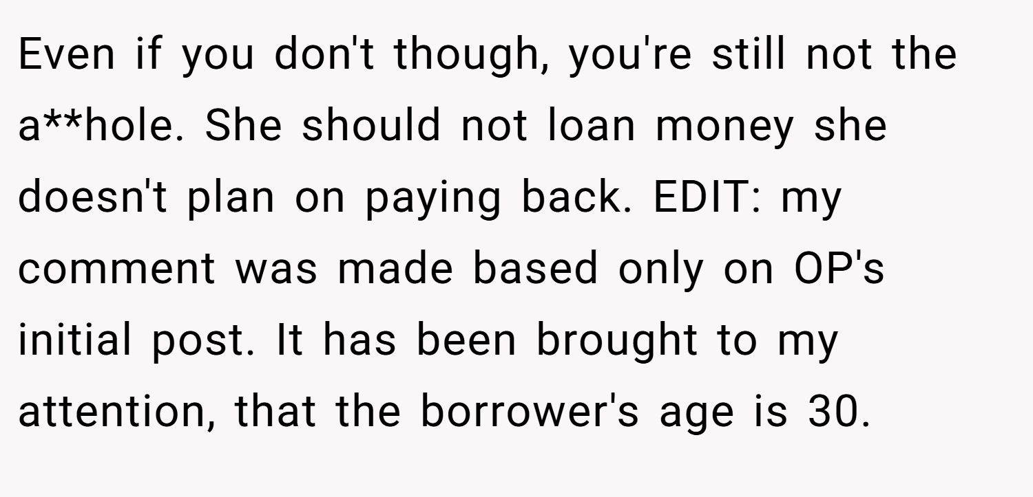 Even if you don't though, you're still not the a**hole. She should not loan money she doesn't plan on paying back. EDIT: my comment was made based only on OP's initial post. It has been brought to my attention, that the borrower's age is 30.