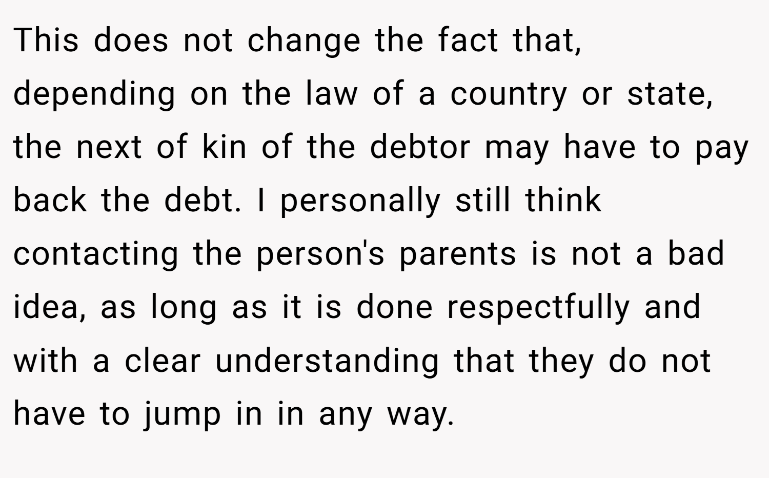 This does not change the fact that, depending on the law of a country or state, the next of kin of the debtor may have to pay back the debt. I personally still think contacting the person's parents is not a bad idea, as long as it is done respectfully and with a clear understanding that they do not have to jump in in any way.