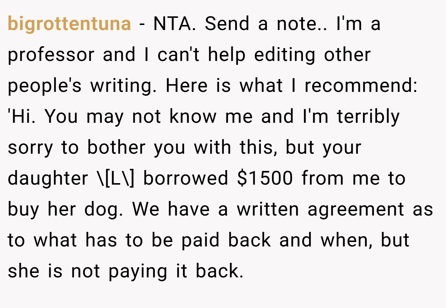 bigrottentuna − NTA. Send a note.. I'm a professor and I can't help editing other people's writing. Here is what I recommend: 'Hi. You may not know me and I'm terribly sorry to bother you with this, but your daughter \[L\] borrowed $1500 from me to buy her dog. We have a written agreement as to what has to be paid back and when, but she is not paying it back.