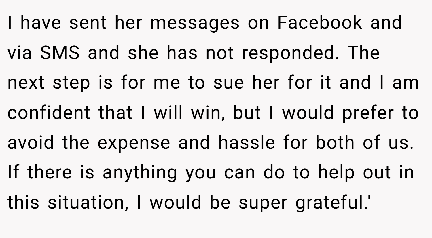 I have sent her messages on Facebook and via SMS and she has not responded. The next step is for me to sue her for it and I am confident that I will win, but I would prefer to avoid the expense and hassle for both of us. If there is anything you can do to help out in this situation, I would be super grateful.'