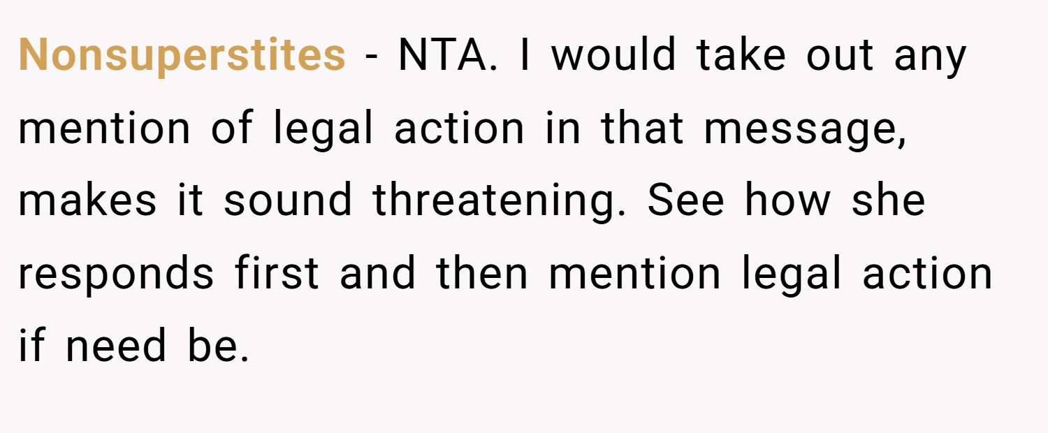 Nonsuperstites − NTA. I would take out any mention of legal action in that message, makes it sound threatening. See how she responds first and then mention legal action if need be.