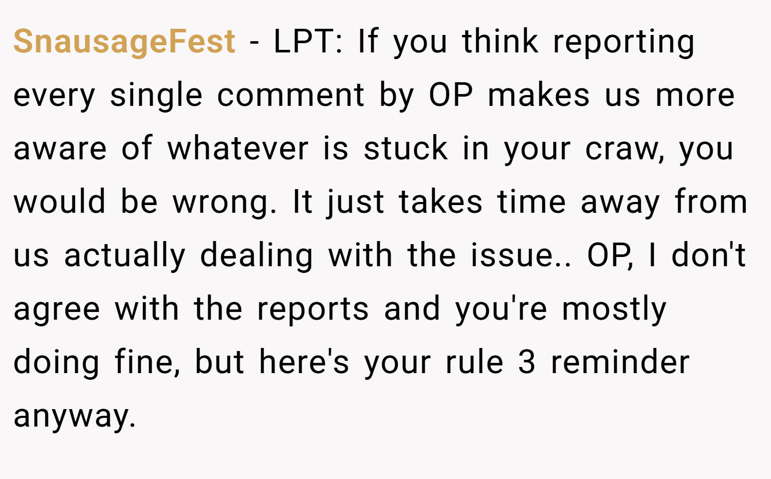 SnausageFest − LPT: If you think reporting every single comment by OP makes us more aware of whatever is stuck in your craw, you would be wrong. It just takes time away from us actually dealing with the issue.. OP, I don't agree with the reports and you're mostly doing fine, but here's your rule 3 reminder anyway.