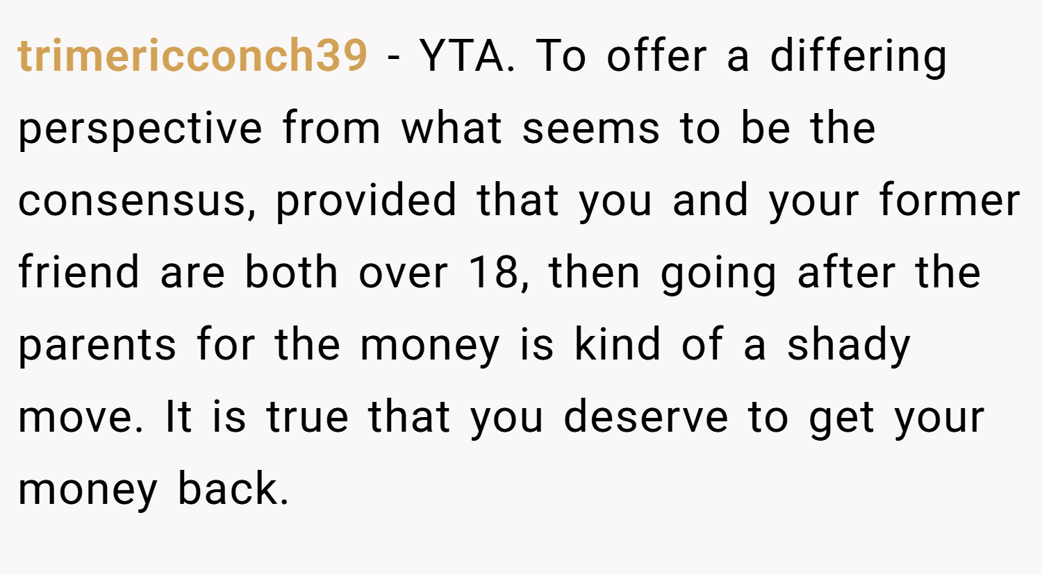 trimericconch39 − YTA. To offer a differing perspective from what seems to be the consensus, provided that you and your former friend are both over 18, then going after the parents for the money is kind of a shady move. It is true that you deserve to get your money back.
