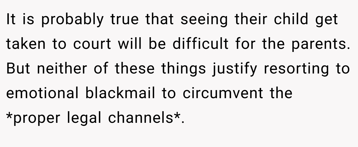 It is probably true that seeing their child get taken to court will be difficult for the parents. But neither of these things justify resorting to emotional blackmail to circumvent the *proper legal channels*.