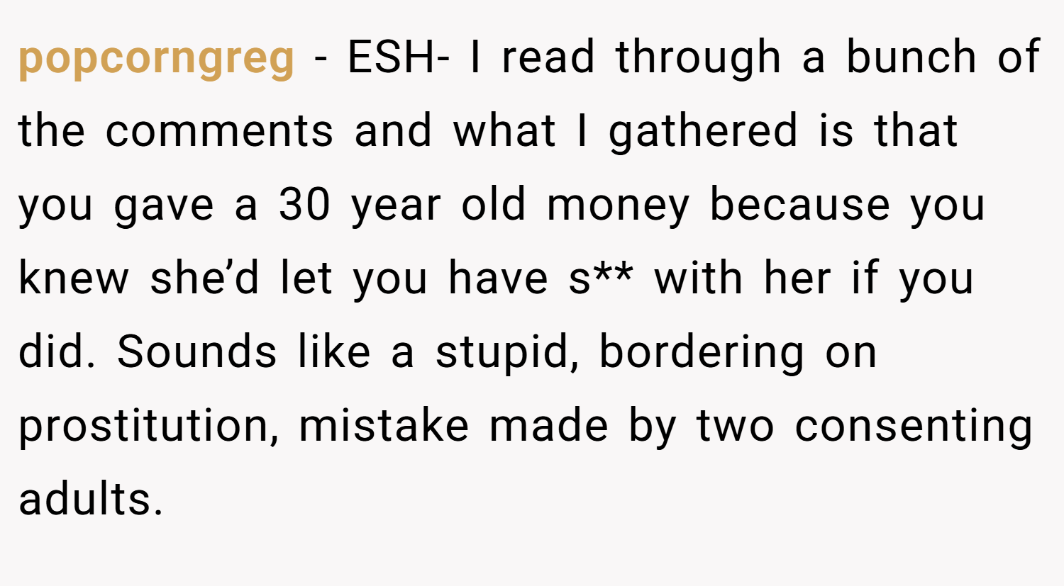 popcorngreg − ESH- I read through a bunch of the comments and what I gathered is that you gave a 30 year old money because you knew she’d let you have s** with her if you did. Sounds like a stupid, bordering on prostitution, mistake made by two consenting adults.