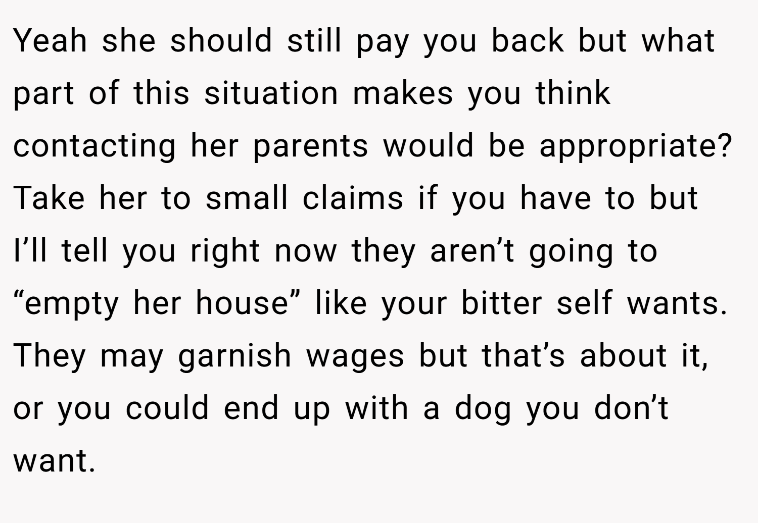 Yeah she should still pay you back but what part of this situation makes you think contacting her parents would be appropriate? Take her to small claims if you have to but I’ll tell you right now they aren’t going to “empty her house” like your bitter self wants. They may garnish wages but that’s about it, or you could end up with a dog you don’t want.