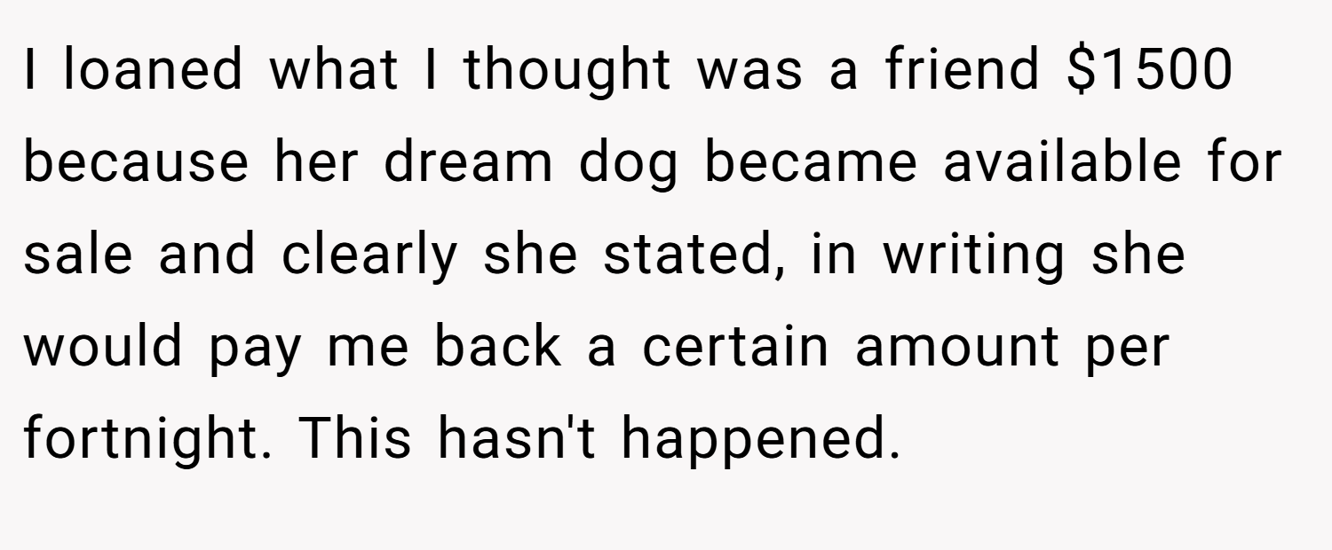 I loaned what I thought was a friend $1500 because her dream dog became available for sale and clearly she stated, in writing she would pay me back a certain amount per fortnight. This hasn't happened.