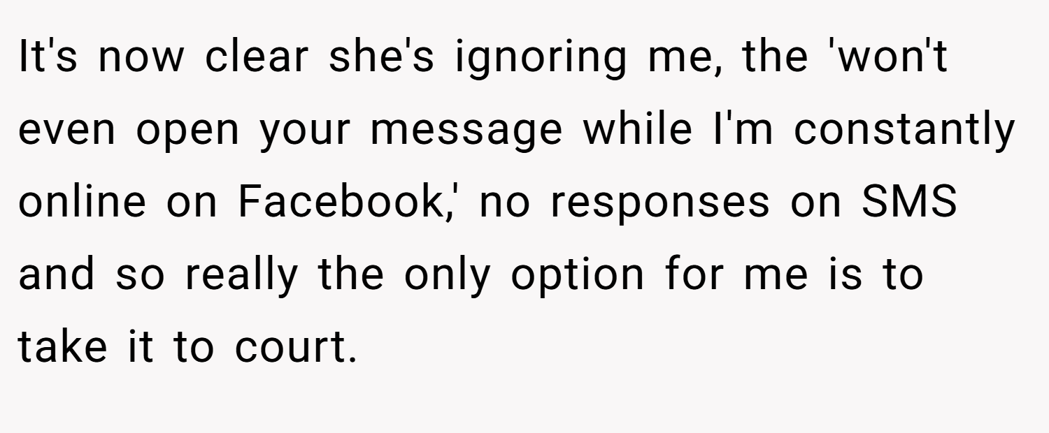 It's now clear she's ignoring me, the 'won't even open your message while I'm constantly online on Facebook,' no responses on SMS and so really the only option for me is to take it to court.