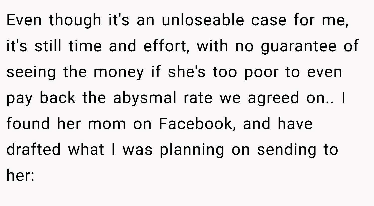 Even though it's an unloseable case for me, it's still time and effort, with no guarantee of seeing the money if she's too poor to even pay back the abysmal rate we agreed on.. I found her mom on Facebook, and have drafted what I was planning on sending to her: