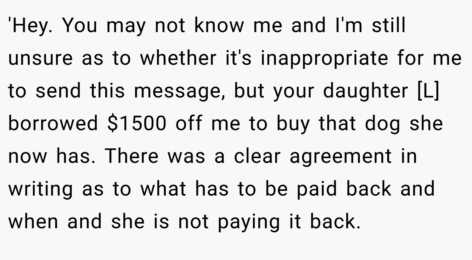 'Hey. You may not know me and I'm still unsure as to whether it's inappropriate for me to send this message, but your daughter [L] borrowed $1500 off me to buy that dog she now has. There was a clear agreement in writing as to what has to be paid back and when and she is not paying it back.