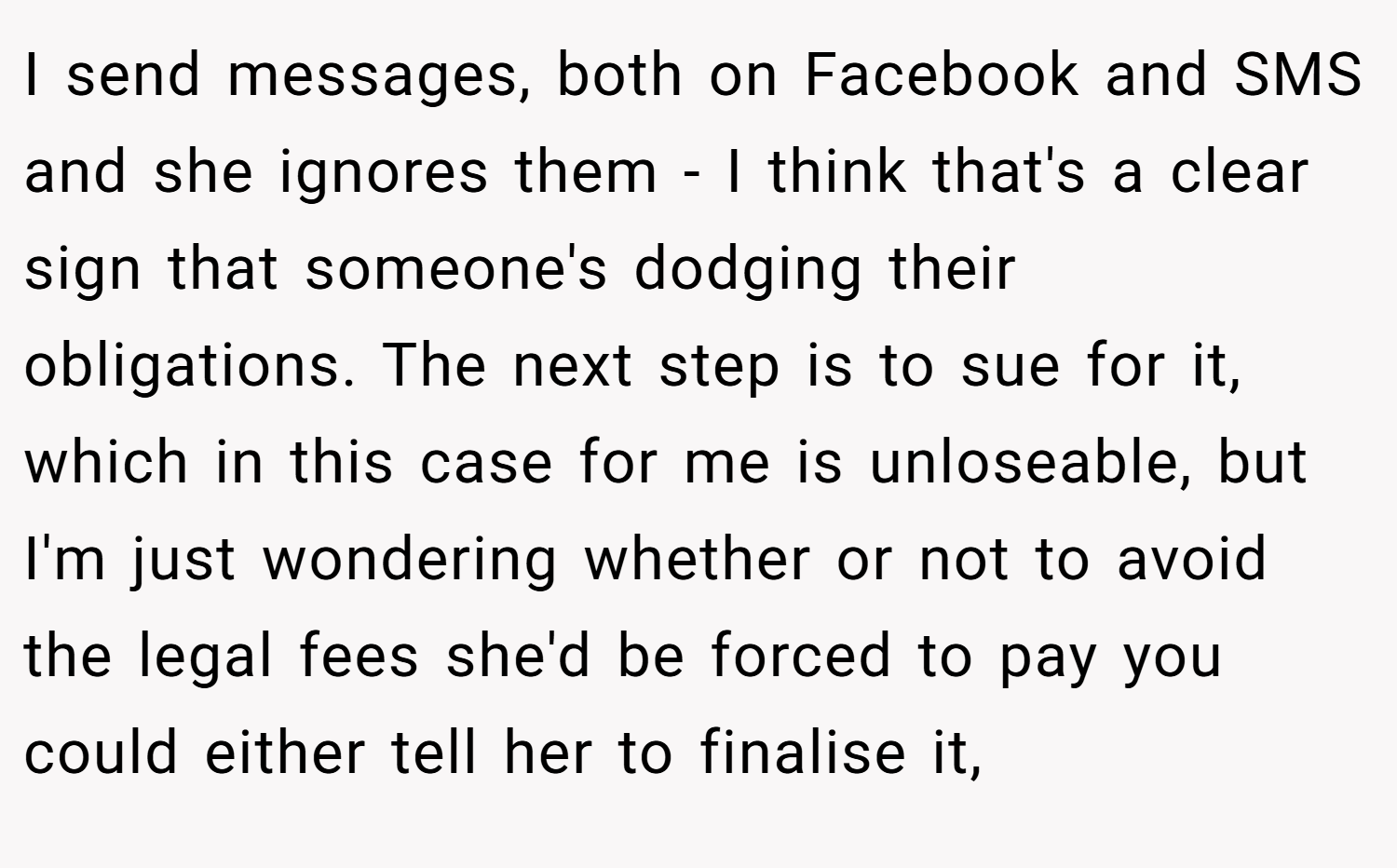 I send messages, both on Facebook and SMS and she ignores them - I think that's a clear sign that someone's dodging their obligations. The next step is to sue for it, which in this case for me is unloseable, but I'm just wondering whether or not to avoid the legal fees she'd be forced to pay you could either tell her to finalise it,