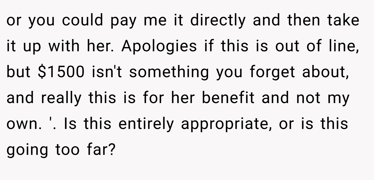 or you could pay me it directly and then take it up with her. Apologies if this is out of line, but $1500 isn't something you forget about, and really this is for her benefit and not my own. '. Is this entirely appropriate, or is this going too far?