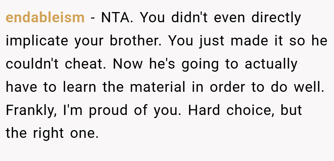 endableism − NTA. You didn't even directly implicate your brother. You just made it so he couldn't cheat. Now he's going to actually have to learn the material in order to do well. Frankly, I'm proud of you. Hard choice, but the right one.