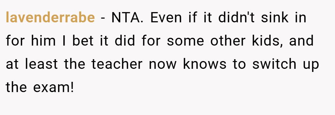 lavenderrabe − NTA. Even if it didn't sink in for him I bet it did for some other kids, and at least the teacher now knows to switch up the exam!