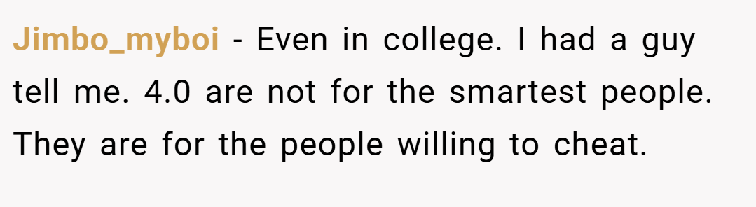 Jimbo_myboi − Even in college. I had a guy tell me. 4.0 are not for the smartest people. They are for the people willing to cheat.