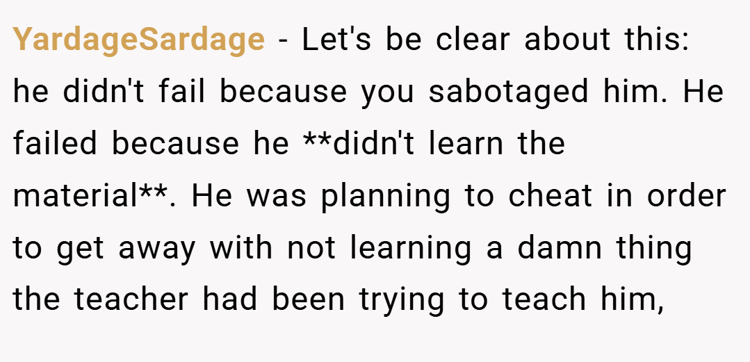 YardageSardage − Let's be clear about this: he didn't fail because you sabotaged him. He failed because he **didn't learn the material**. He was planning to cheat in order to get away with not learning a damn thing the teacher had been trying to teach him,