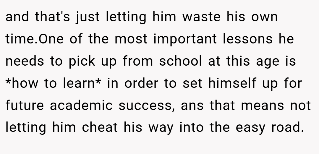 and that's just letting him waste his own time.One of the most important lessons he needs to pick up from school at this age is *how to learn* in order to set himself up for future academic success, ans that means not letting him cheat his way into the easy road.