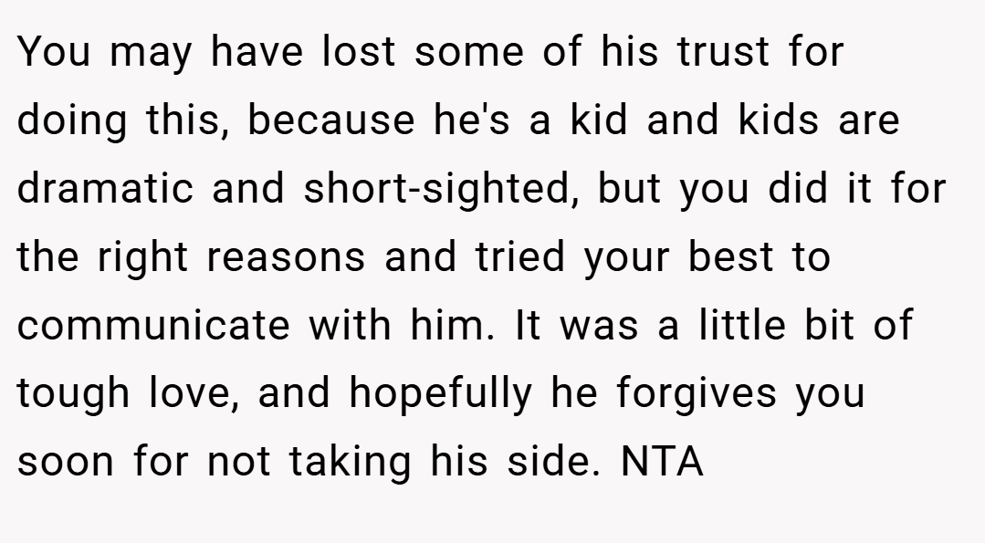 You may have lost some of his trust for doing this, because he's a kid and kids are dramatic and short-sighted, but you did it for the right reasons and tried your best to communicate with him. It was a little bit of tough love, and hopefully he forgives you soon for not taking his side. NTA