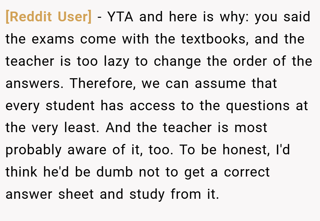 [Reddit User] − YTA and here is why: you said the exams come with the textbooks, and the teacher is too lazy to change the order of the answers. Therefore, we can assume that every student has access to the questions at the very least. And the teacher is most probably aware of it, too. To be honest, I'd think he'd be dumb not to get a correct answer sheet and study from it.