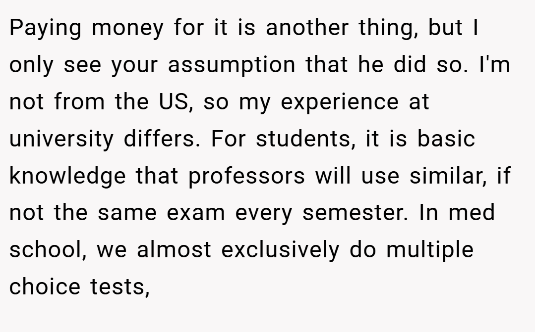 Paying money for it is another thing, but I only see your assumption that he did so. I'm not from the US, so my experience at university differs. For students, it is basic knowledge that professors will use similar, if not the same exam every semester. In med school, we almost exclusively do multiple choice tests,