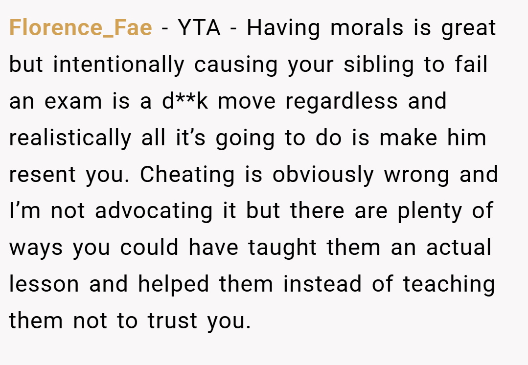 Florence_Fae − YTA - Having morals is great but intentionally causing your sibling to fail an exam is a d**k move regardless and realistically all it’s going to do is make him resent you. Cheating is obviously wrong and I’m not advocating it but there are plenty of ways you could have taught them an actual lesson and helped them instead of teaching them not to trust you.