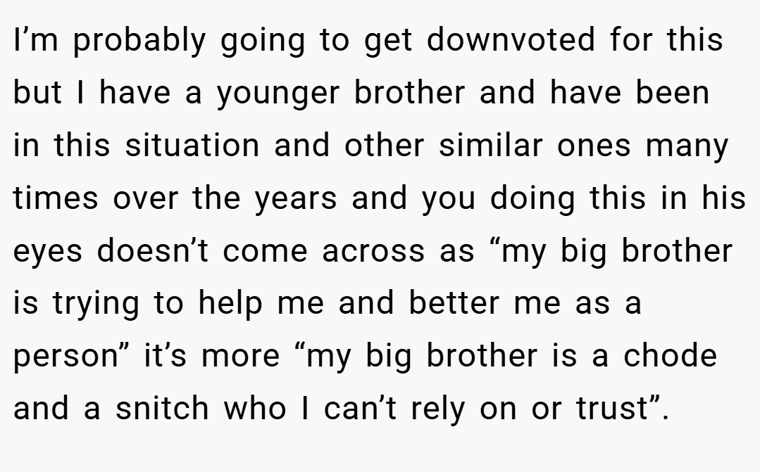 I’m probably going to get downvoted for this but I have a younger brother and have been in this situation and other similar ones many times over the years and you doing this in his eyes doesn’t come across as “my big brother is trying to help me and better me as a person” it’s more “my big brother is a chode and a snitch who I can’t rely on or trust”.