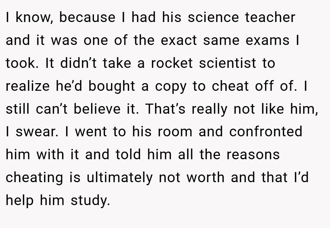 I know, because I had his science teacher and it was one of the exact same exams I took. It didn’t take a rocket scientist to realize he’d bought a copy to cheat off of. I still can’t believe it. That’s really not like him, I swear. I went to his room and confronted him with it and told him all the reasons cheating is ultimately not worth and that I’d help him study.