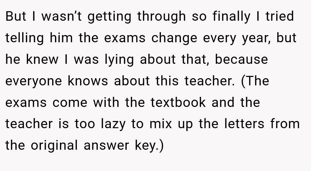 But I wasn’t getting through so finally I tried telling him the exams change every year, but he knew I was lying about that, because everyone knows about this teacher. (The exams come with the textbook and the teacher is too lazy to mix up the letters from the original answer key.)