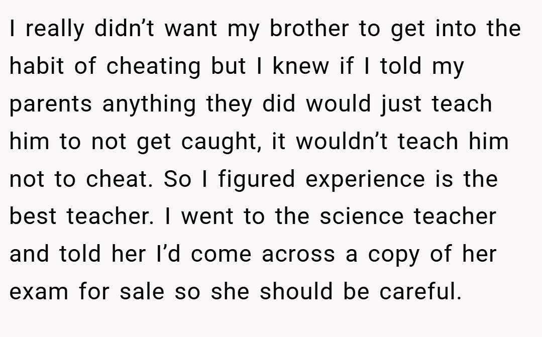 I really didn’t want my brother to get into the habit of cheating but I knew if I told my parents anything they did would just teach him to not get caught, it wouldn’t teach him not to cheat. So I figured experience is the best teacher. I went to the science teacher and told her I’d come across a copy of her exam for sale so she should be careful.