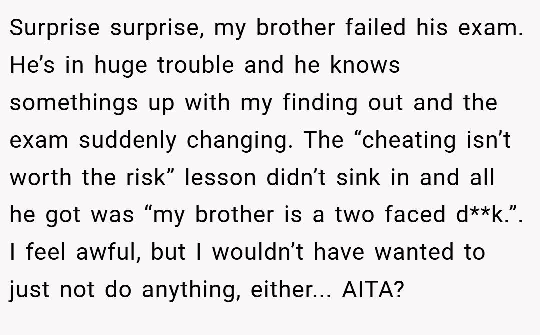 Surprise surprise, my brother failed his exam. He’s in huge trouble and he knows somethings up with my finding out and the exam suddenly changing. The “cheating isn’t worth the risk” lesson didn’t sink in and all he got was “my brother is a two faced d**k.”. I feel awful, but I wouldn’t have wanted to just not do anything, either... AITA?