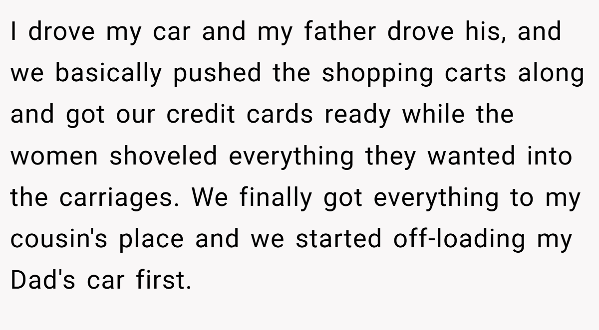 I drove my car and my father drove his, and we basically pushed the shopping carts along and got our credit cards ready while the women shoveled everything they wanted into the carriages. We finally got everything to my cousin's place and we started off-loading my Dad's car first.