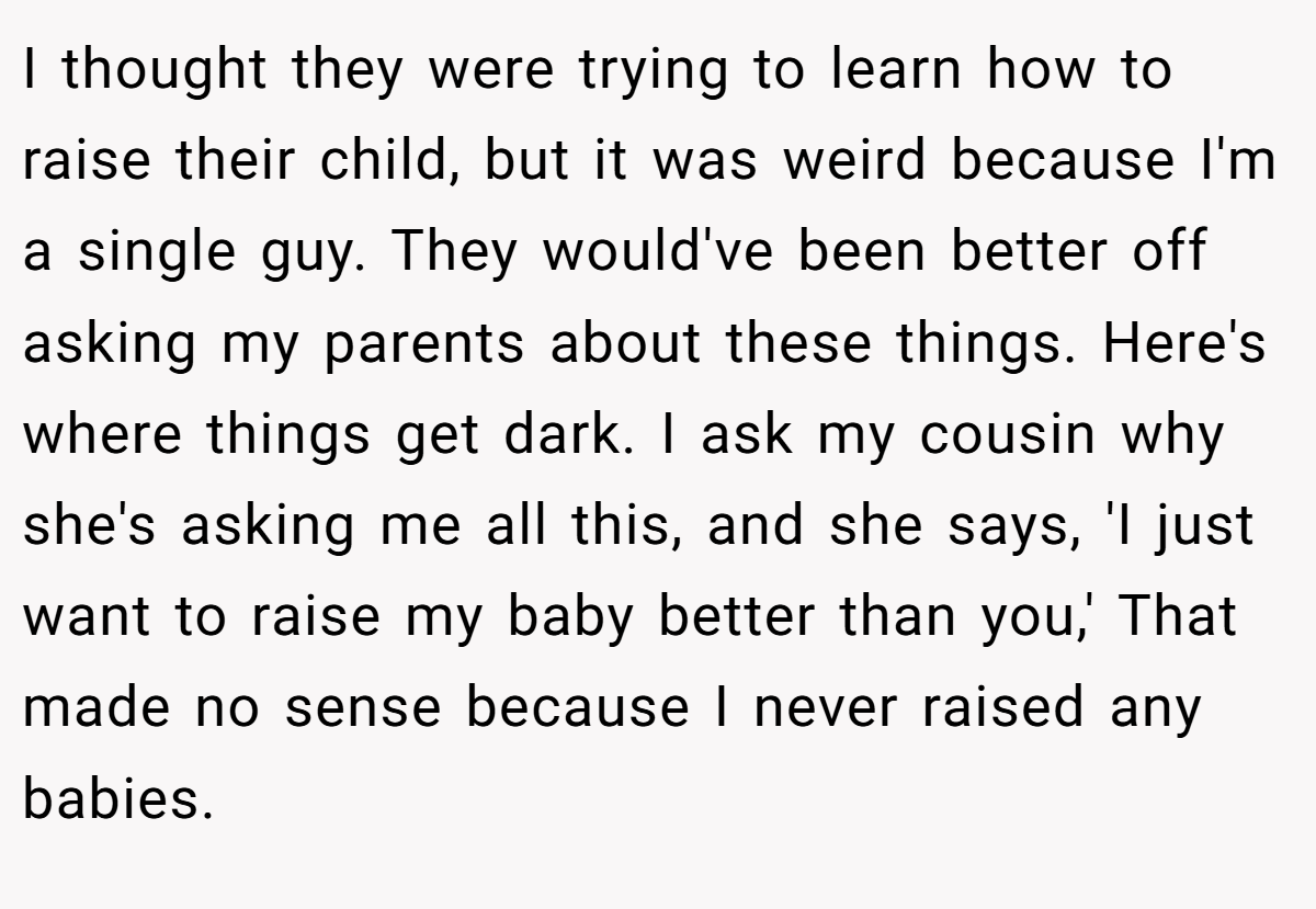 I thought they were trying to learn how to raise their child, but it was weird because I'm a single guy. They would've been better off asking my parents about these things. Here's where things get dark. I ask my cousin why she's asking me all this, and she says, 'I just want to raise my baby better than you,' That made no sense because I never raised any babies.