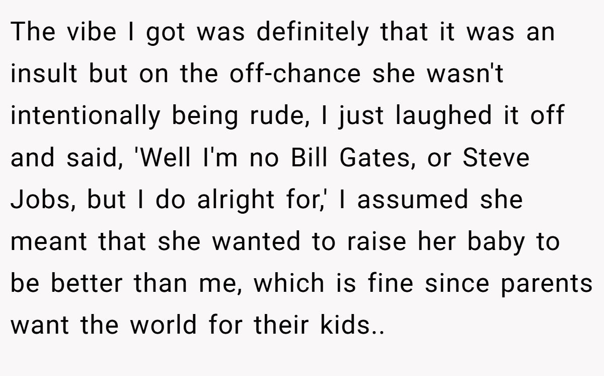 The vibe I got was definitely that it was an insult but on the off-chance she wasn't intentionally being rude, I just laughed it off and said, 'Well I'm no Bill Gates, or Steve Jobs, but I do alright for,' I assumed she meant that she wanted to raise her baby to be better than me, which is fine since parents want the world for their kids..