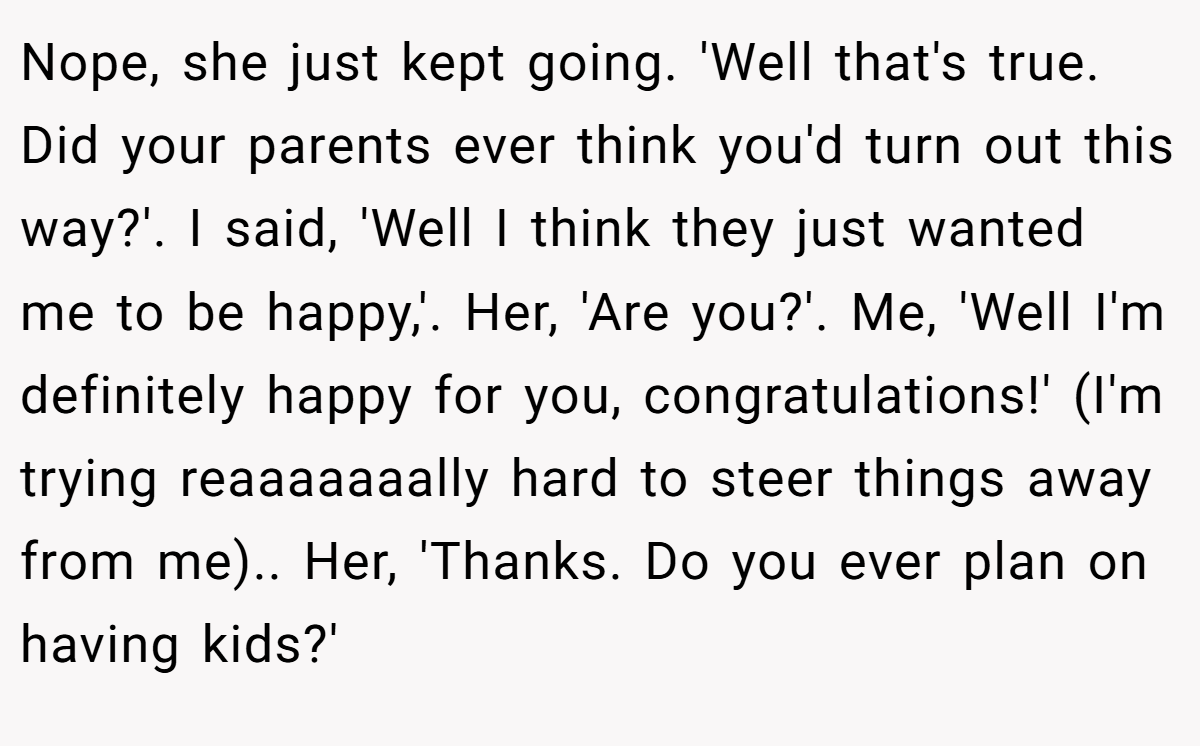 Nope, she just kept going. 'Well that's true. Did your parents ever think you'd turn out this way?'. I said, 'Well I think they just wanted me to be happy,'. Her, 'Are you?'. Me, 'Well I'm definitely happy for you, congratulations!' (I'm trying reaaaaaaally hard to steer things away from me).. Her, 'Thanks. Do you ever plan on having kids?'