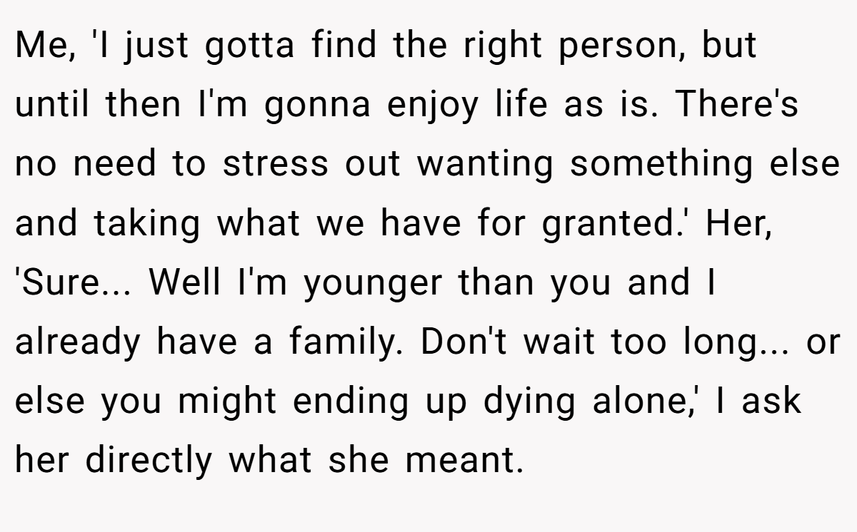 Me, 'I just gotta find the right person, but until then I'm gonna enjoy life as is. There's no need to stress out wanting something else and taking what we have for granted.' Her, 'Sure... Well I'm younger than you and I already have a family. Don't wait too long... or else you might ending up dying alone,' I ask her directly what she meant.