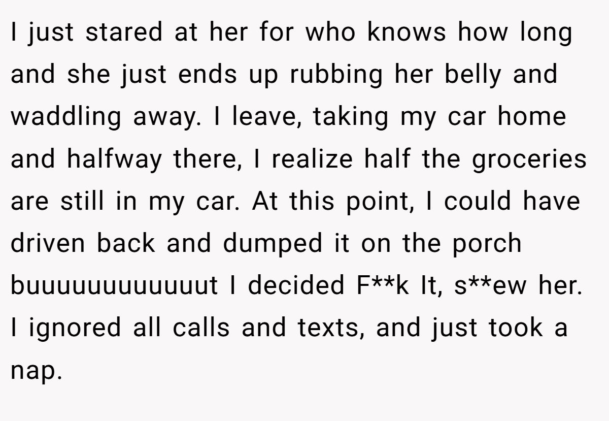 I just stared at her for who knows how long and she just ends up rubbing her belly and waddling away. I leave, taking my car home and halfway there, I realize half the groceries are still in my car. At this point, I could have driven back and dumped it on the porch buuuuuuuuuuuut I decided F**k It, s**ew her. I ignored all calls and texts, and just took a nap.