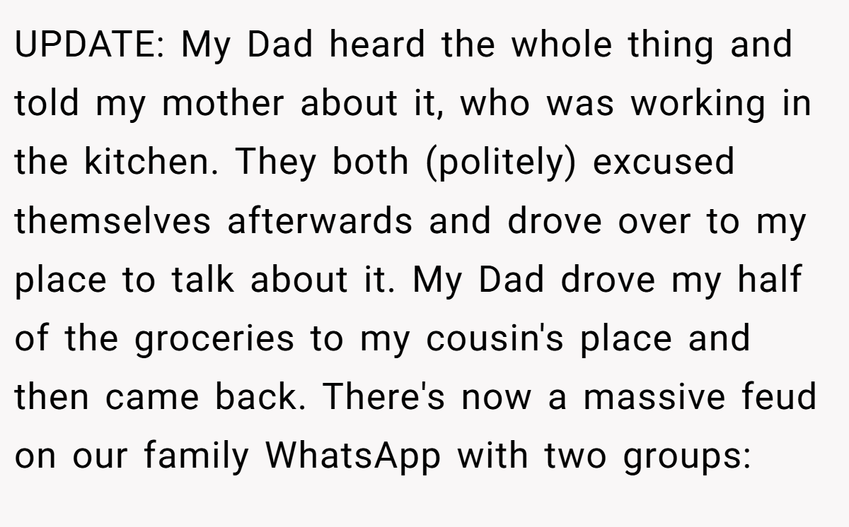 UPDATE: My Dad heard the whole thing and told my mother about it, who was working in the kitchen. They both (politely) excused themselves afterwards and drove over to my place to talk about it. My Dad drove my half of the groceries to my cousin's place and then came back. There's now a massive feud on our family WhatsApp with two groups: