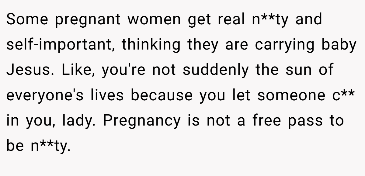 Some pregnant women get real n**ty and self-important, thinking they are carrying baby Jesus. Like, you're not suddenly the sun of everyone's lives because you let someone c** in you, lady. Pregnancy is not a free pass to be n**ty.