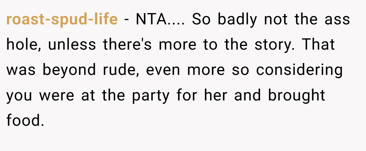 roast-spud-life − NTA.... So badly not the ass hole, unless there's more to the story. That was beyond rude, even more so considering you were at the party for her and brought food.