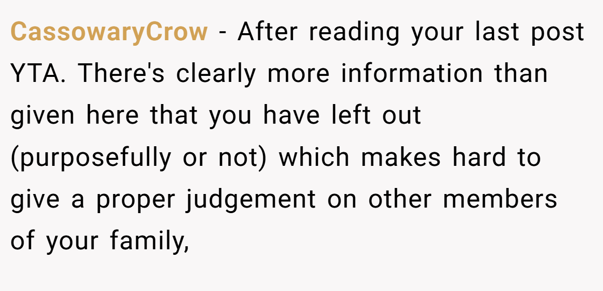 CassowaryCrow − After reading your last post YTA. There's clearly more information than given here that you have left out (purposefully or not) which makes hard to give a proper judgement on other members of your family,