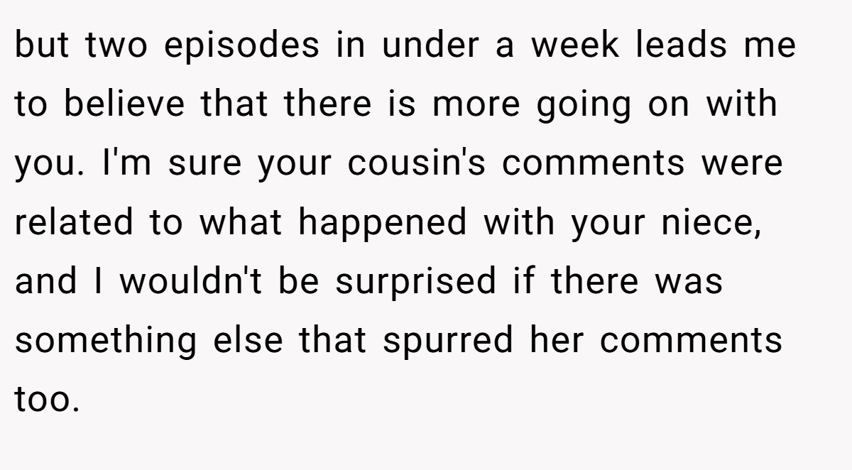 but two episodes in under a week leads me to believe that there is more going on with you. I'm sure your cousin's comments were related to what happened with your niece, and I wouldn't be surprised if there was something else that spurred her comments too.