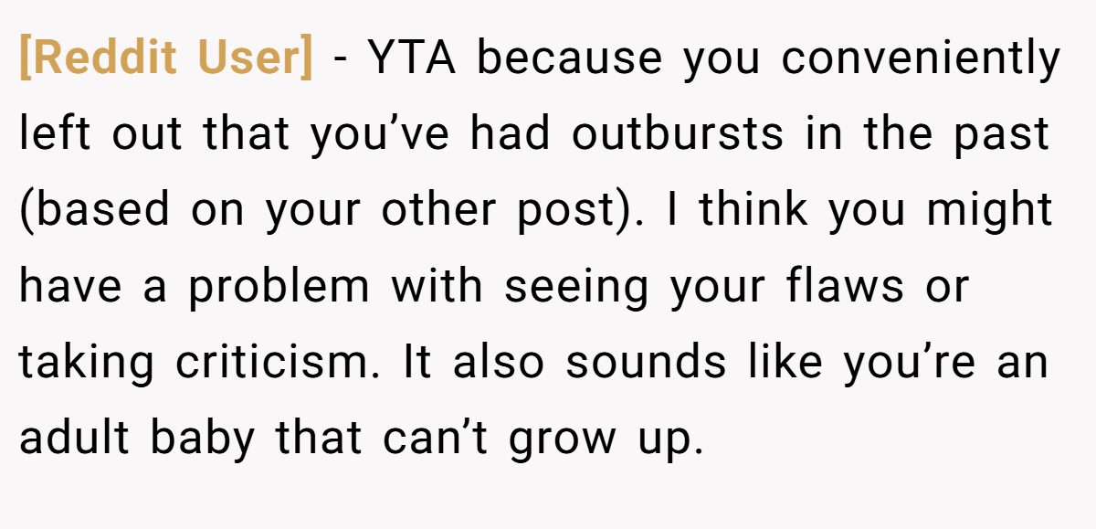 [Reddit User] − YTA because you conveniently left out that you’ve had outbursts in the past (based on your other post). I think you might have a problem with seeing your flaws or taking criticism. It also sounds like you’re an adult baby that can’t grow up.