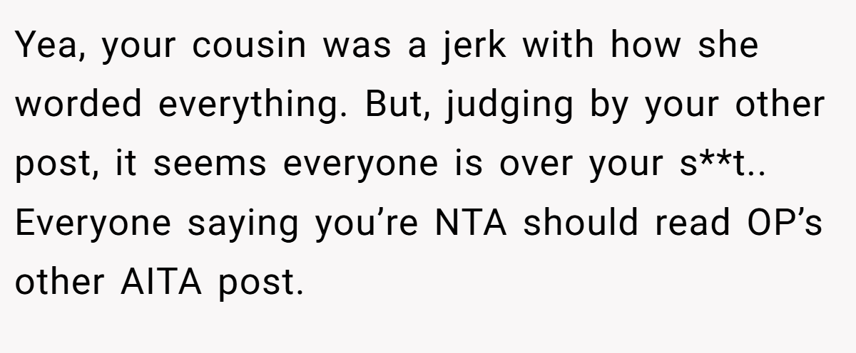 Yea, your cousin was a jerk with how she worded everything. But, judging by your other post, it seems everyone is over your s**t.. Everyone saying you’re NTA should read OP’s other AITA post.
