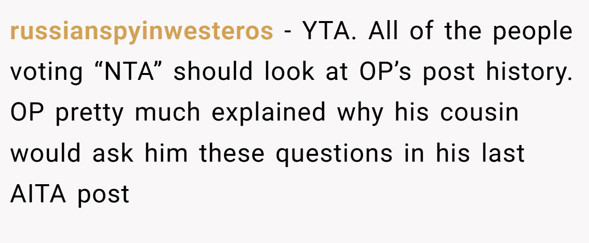 russianspyinwesteros − YTA. All of the people voting “NTA” should look at OP’s post history. OP pretty much explained why his cousin would ask him these questions in his last AITA post