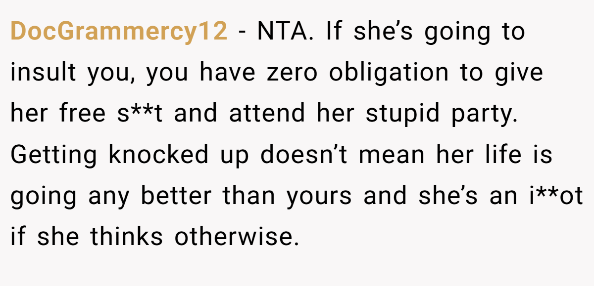 DocGrammercy12 − NTA. If she’s going to insult you, you have zero obligation to give her free s**t and attend her stupid party. Getting knocked up doesn’t mean her life is going any better than yours and she’s an i**ot if she thinks otherwise.