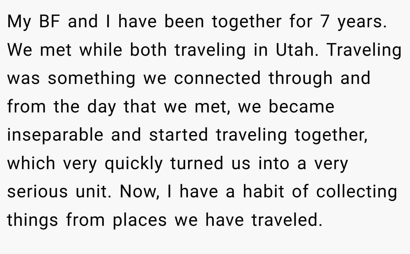 My BF and I have been together for 7 years. We met while both traveling in Utah. Traveling was something we connected through and from the day that we met, we became inseparable and started traveling together, which very quickly turned us into a very serious unit. Now, I have a habit of collecting things from places we have traveled.
